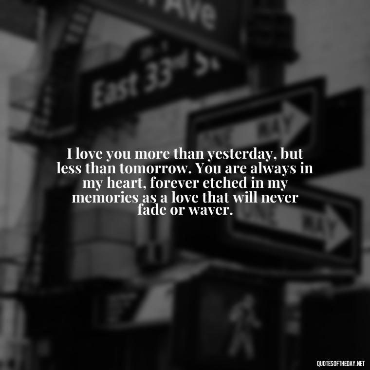 I love you more than yesterday, but less than tomorrow. You are always in my heart, forever etched in my memories as a love that will never fade or waver. - My Love Towards You Quotes