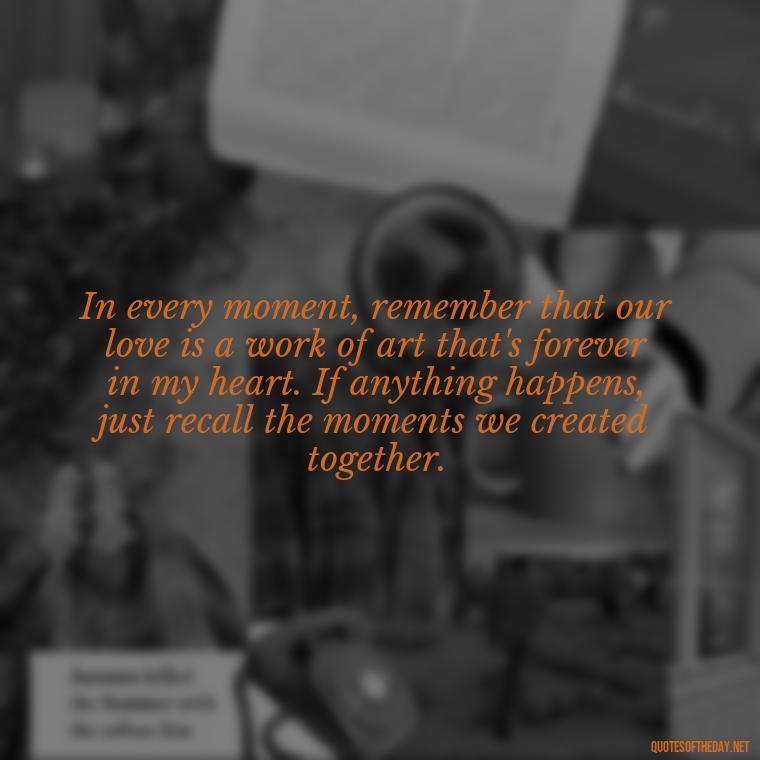 In every moment, remember that our love is a work of art that's forever in my heart. If anything happens, just recall the moments we created together. - If Anything Happens I Love You Quotes