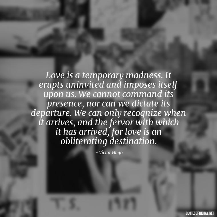 Love is a temporary madness. It erupts uninvited and imposes itself upon us. We cannot command its presence, nor can we dictate its departure. We can only recognize when it arrives, and the fervor with which it has arrived, for love is an obliterating destination. - Love Your Loved Ones Quotes