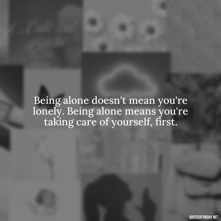 Being alone doesn't mean you're lonely. Being alone means you're taking care of yourself, first. - Love Quotes For Single People