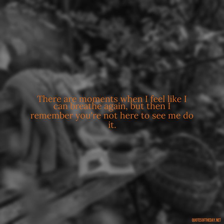 There are moments when I feel like I can breathe again, but then I remember you're not here to see me do it. - Loss Of Loved One Quotes Short