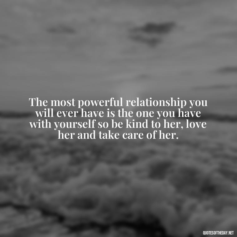 The most powerful relationship you will ever have is the one you have with yourself so be kind to her, love her and take care of her. - Love Your Self Quotes