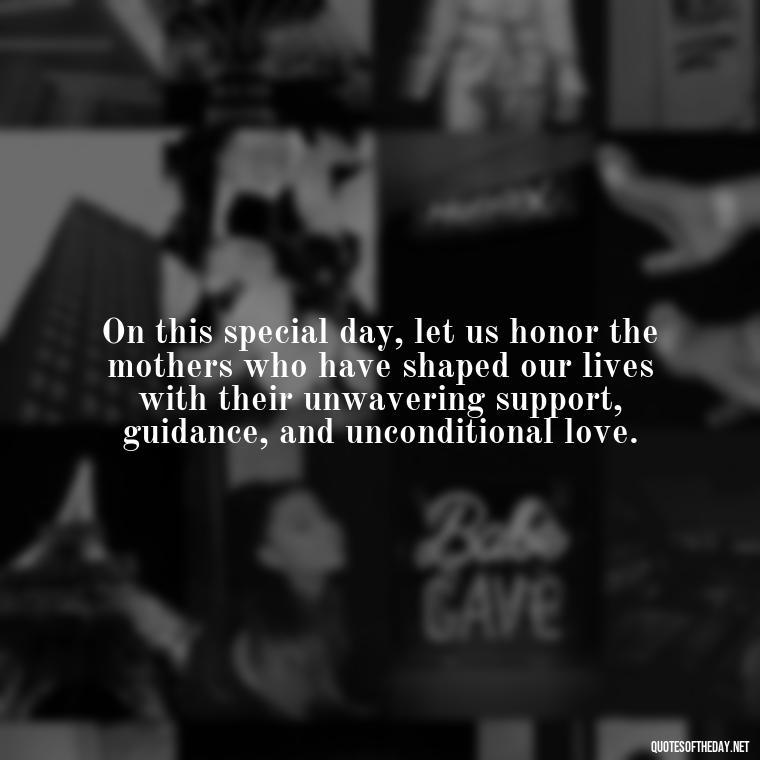 On this special day, let us honor the mothers who have shaped our lives with their unwavering support, guidance, and unconditional love. - Love Happy Mothers Day Quotes