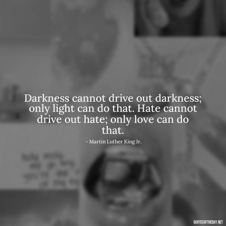 Darkness cannot drive out darkness; only light can do that. Hate cannot drive out hate; only love can do that. - Hurt Hate Love Quotes