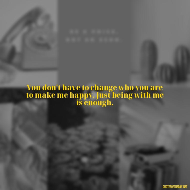 You don't have to change who you are to make me happy. Just being with me is enough. - Quotes About Not Being Good Enough For Someone You Love