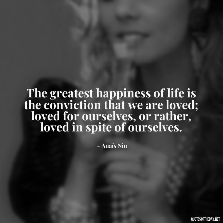 The greatest happiness of life is the conviction that we are loved; loved for ourselves, or rather, loved in spite of ourselves. - Anais Nin Love Quotes