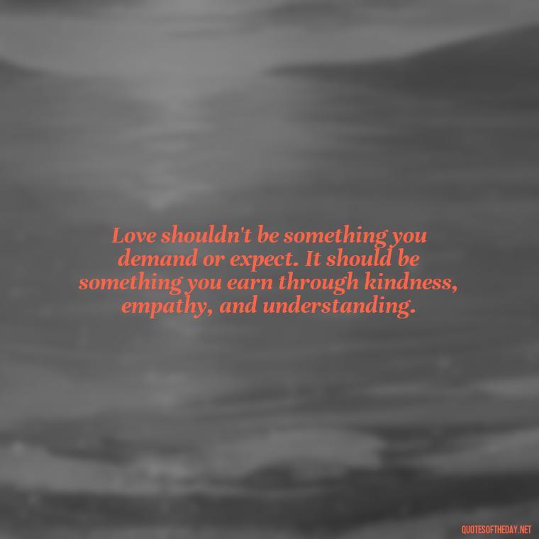 Love shouldn't be something you demand or expect. It should be something you earn through kindness, empathy, and understanding. - Dont Force Love Quotes