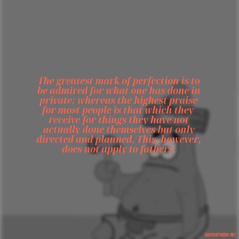 The greatest mark of perfection is to be admired for what one has done in private; whereas the highest praise for most people is that which they receive for things they have not actually done themselves but only directed and planned. This, however, does not apply to fathers. - I Love You Father Quotes