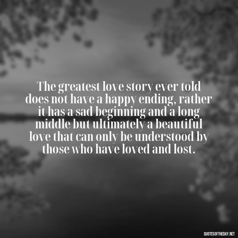 The greatest love story ever told does not have a happy ending, rather it has a sad beginning and a long middle but ultimately a beautiful love that can only be understood by those who have loved and lost. - Mysterious Love Quotes