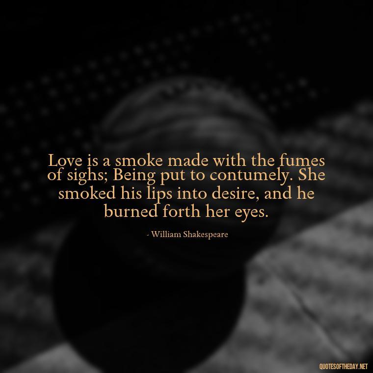 Love is a smoke made with the fumes of sighs; Being put to contumely. She smoked his lips into desire, and he burned forth her eyes. - Best Love Quote