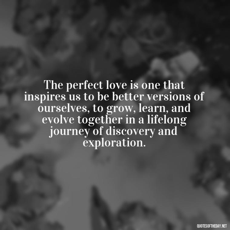 The perfect love is one that inspires us to be better versions of ourselves, to grow, learn, and evolve together in a lifelong journey of discovery and exploration. - Quotes About The Perfect Love