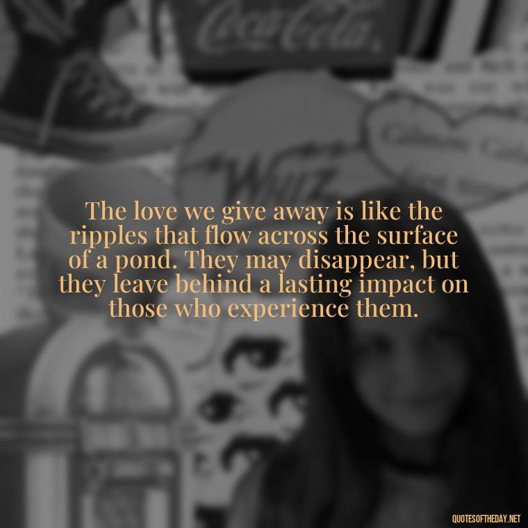 The love we give away is like the ripples that flow across the surface of a pond. They may disappear, but they leave behind a lasting impact on those who experience them. - Quotes About Love And Water