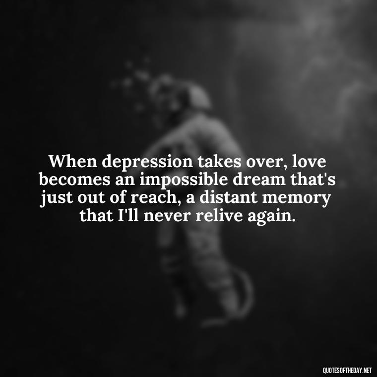 When depression takes over, love becomes an impossible dream that's just out of reach, a distant memory that I'll never relive again. - Depressed Quotes About Love