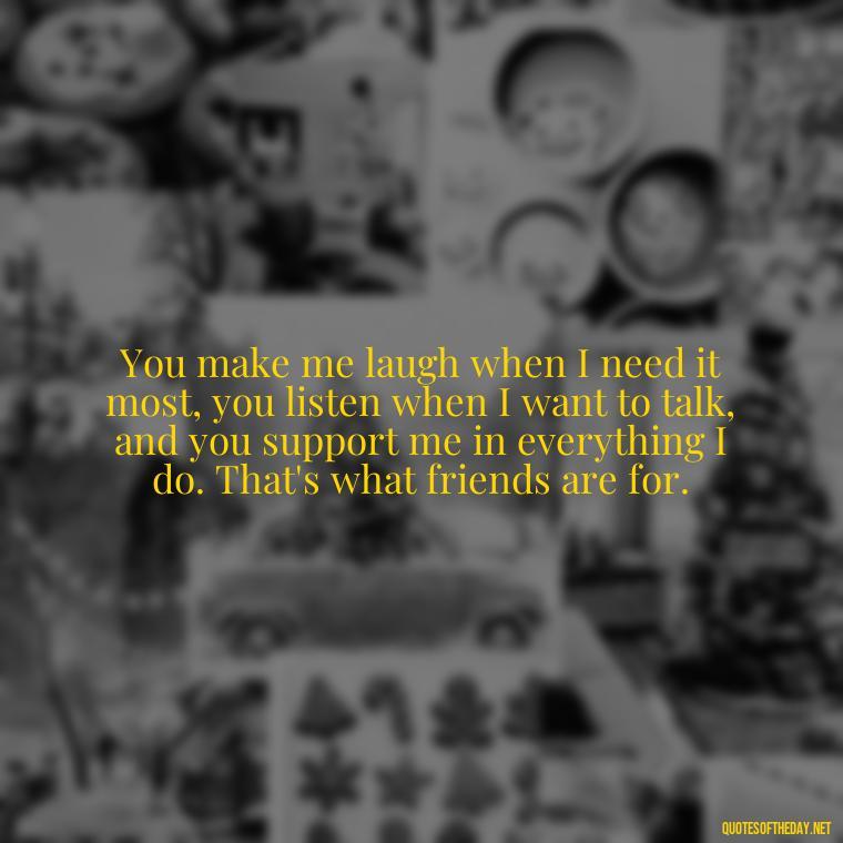 You make me laugh when I need it most, you listen when I want to talk, and you support me in everything I do. That's what friends are for. - Friend That You Love Quotes