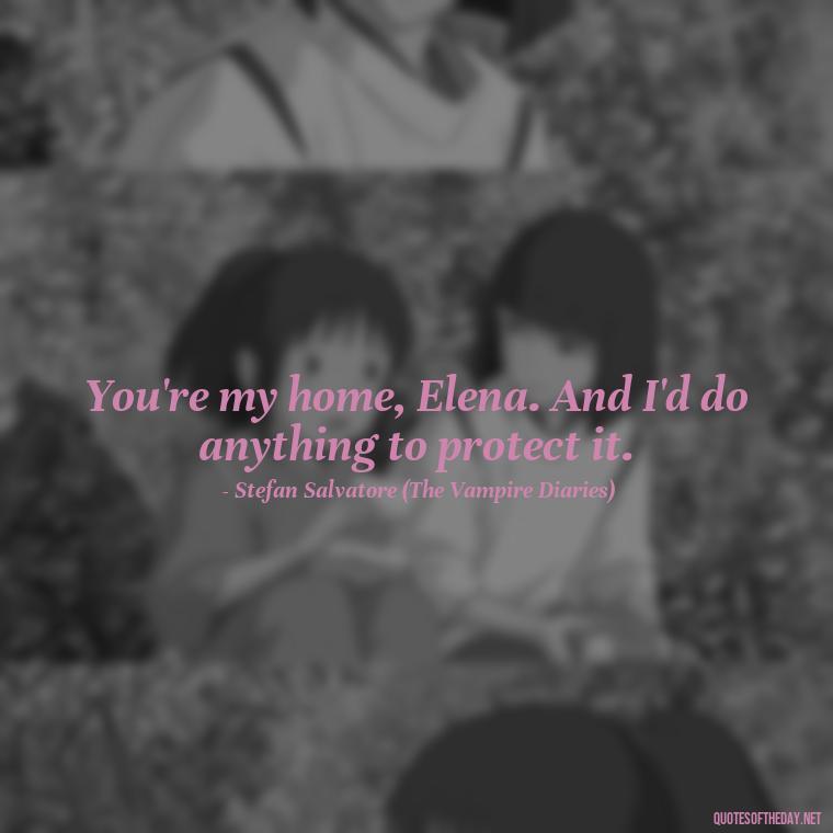 You're my home, Elena. And I'd do anything to protect it. - Love Quotes From The Vampire Diaries