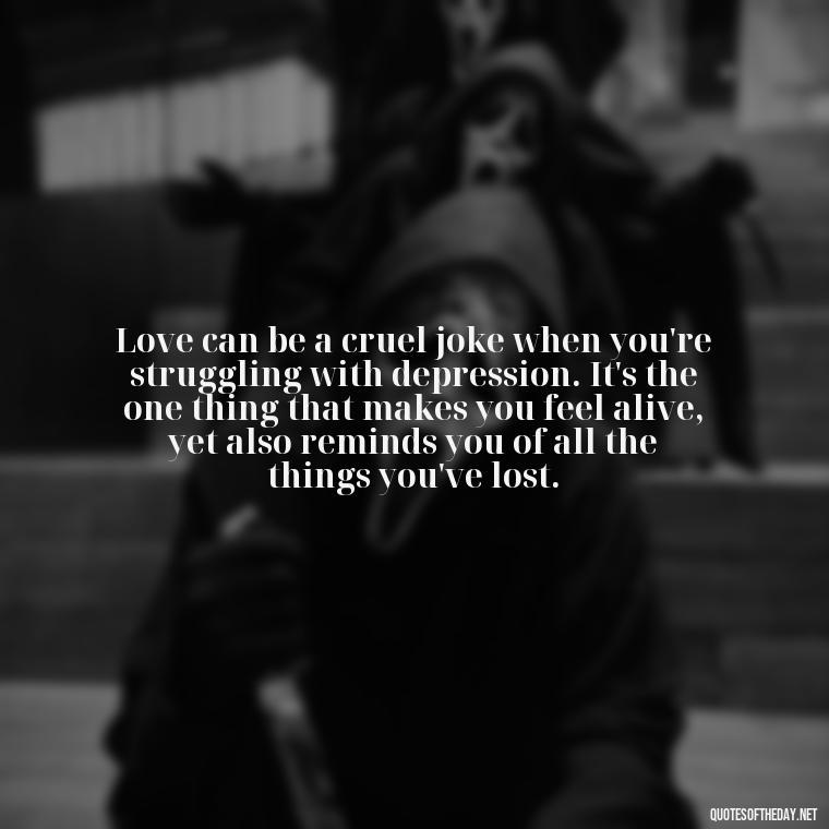 Love can be a cruel joke when you're struggling with depression. It's the one thing that makes you feel alive, yet also reminds you of all the things you've lost. - Depressed Quotes About Love