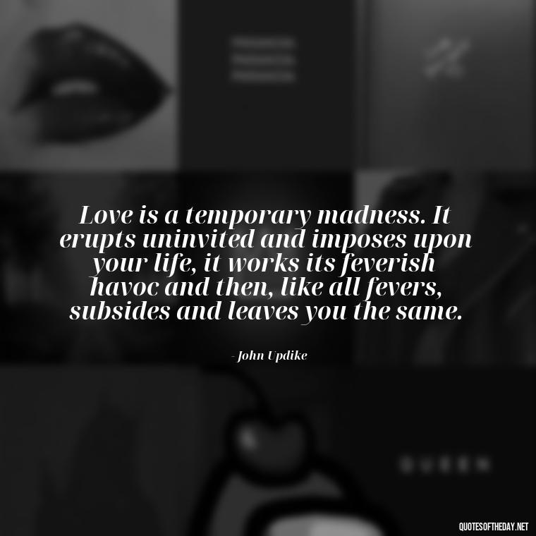 Love is a temporary madness. It erupts uninvited and imposes upon your life, it works its feverish havoc and then, like all fevers, subsides and leaves you the same. - Quotes About Love And Loneliness