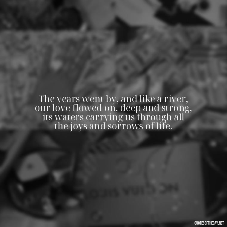 The years went by, and like a river, our love flowed on, deep and strong, its waters carrying us through all the joys and sorrows of life. - Love In The Time Of Cholera Book Quotes