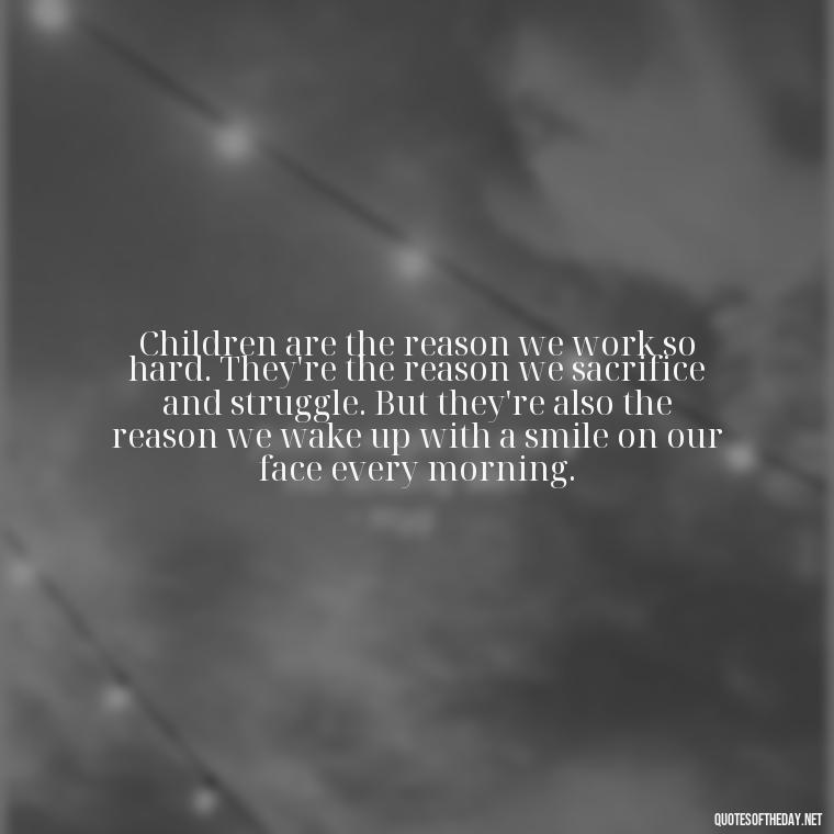 Children are the reason we work so hard. They're the reason we sacrifice and struggle. But they're also the reason we wake up with a smile on our face every morning. - Love Your Daughter Quotes