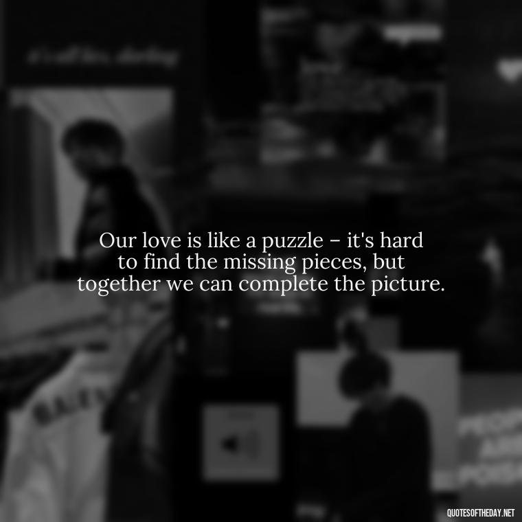 Our love is like a puzzle – it's hard to find the missing pieces, but together we can complete the picture. - Love Quotes From Video Games