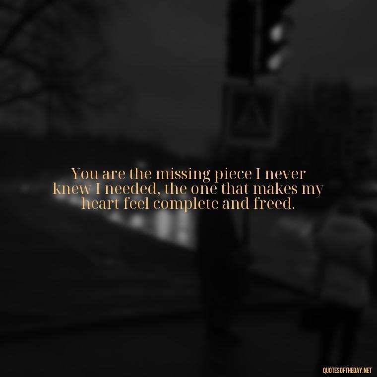 You are the missing piece I never knew I needed, the one that makes my heart feel complete and freed. - How I Love Thee Quotes