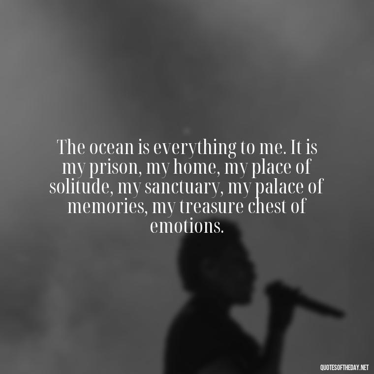 The ocean is everything to me. It is my prison, my home, my place of solitude, my sanctuary, my palace of memories, my treasure chest of emotions. - Beach Quotes Instagram