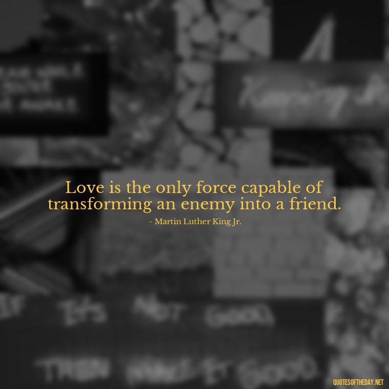 Love is the only force capable of transforming an enemy into a friend. - Good Love Song Quotes