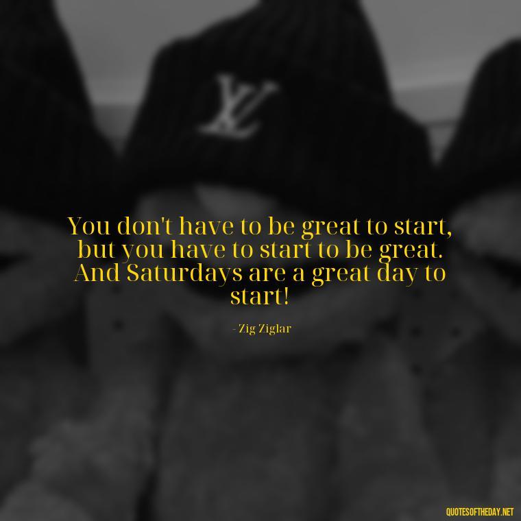 You don't have to be great to start, but you have to start to be great. And Saturdays are a great day to start! - Saturday Quotes Short