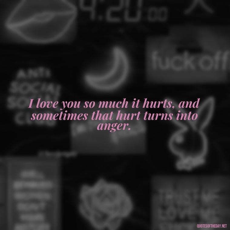 I love you so much it hurts, and sometimes that hurt turns into anger. - Angry Love Quotes