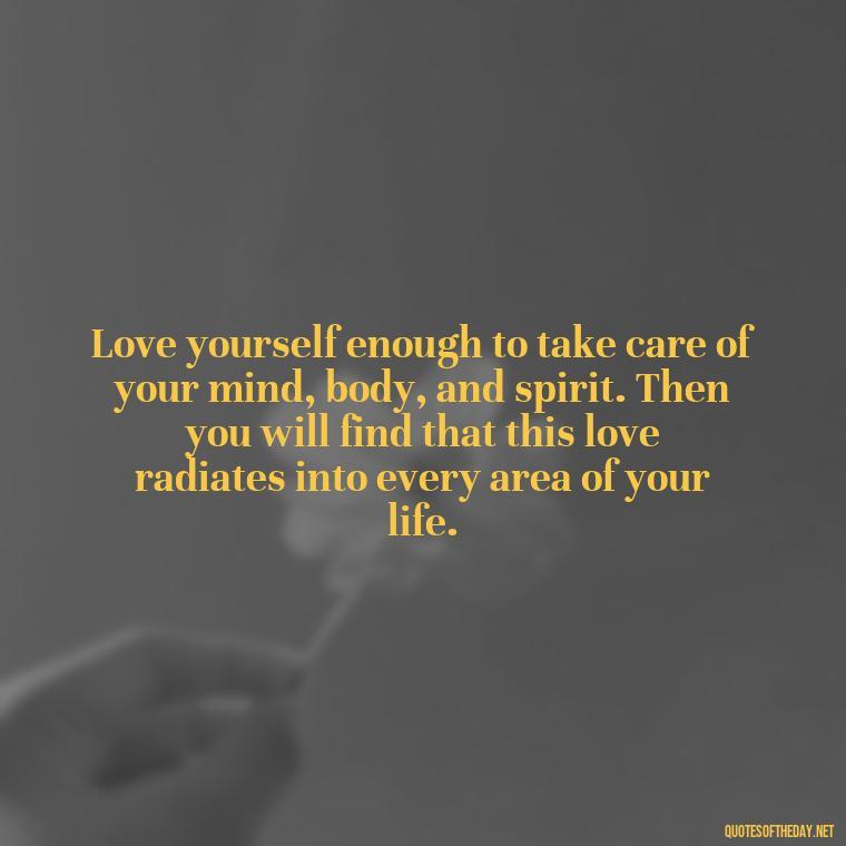 Love yourself enough to take care of your mind, body, and spirit. Then you will find that this love radiates into every area of your life. - Love Your Self Quotes