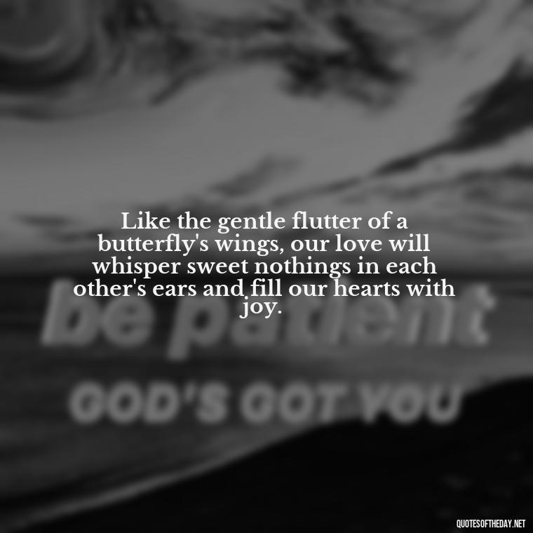 Like the gentle flutter of a butterfly's wings, our love will whisper sweet nothings in each other's ears and fill our hearts with joy. - Love Quotes Butterfly