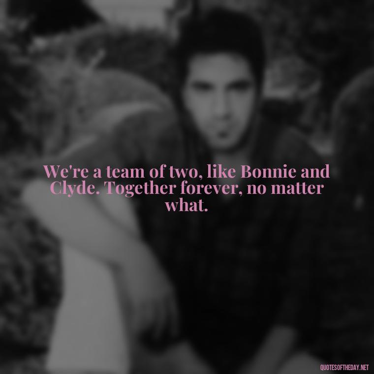 We're a team of two, like Bonnie and Clyde. Together forever, no matter what. - Couple Gangster Love Quotes