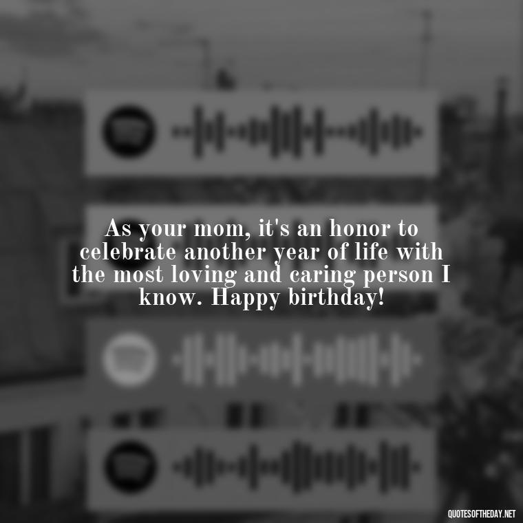 As your mom, it's an honor to celebrate another year of life with the most loving and caring person I know. Happy birthday! - Love Happy Birthday Daughter Quotes From A Mother