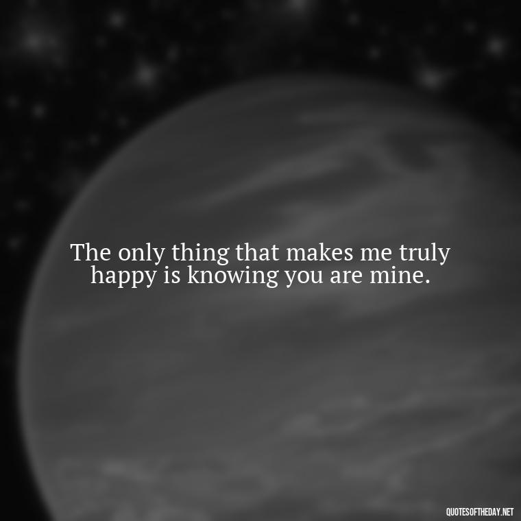 The only thing that makes me truly happy is knowing you are mine. - Love Quotes On Valentine'S Day For Him