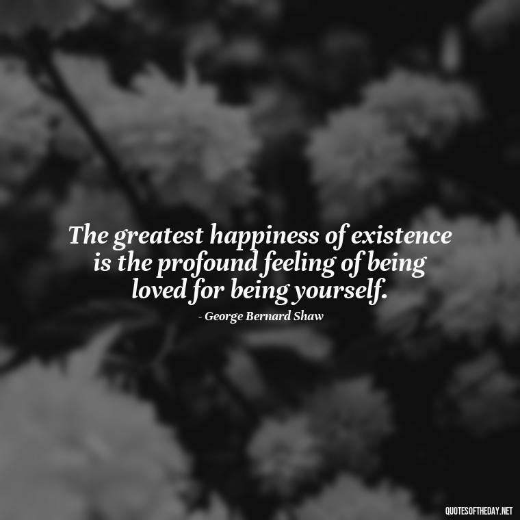 The greatest happiness of existence is the profound feeling of being loved for being yourself. - Love Love Quotes