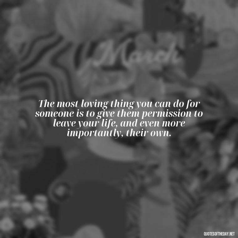 The most loving thing you can do for someone is to give them permission to leave your life, and even more importantly, their own. - If You Love Them Let Them Go Quotes