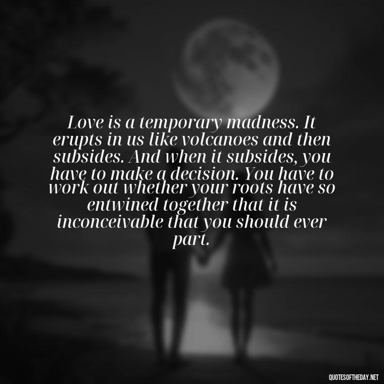 Love is a temporary madness. It erupts in us like volcanoes and then subsides. And when it subsides, you have to make a decision. You have to work out whether your roots have so entwined together that it is inconceivable that you should ever part. - I Love Him So Much Quotes