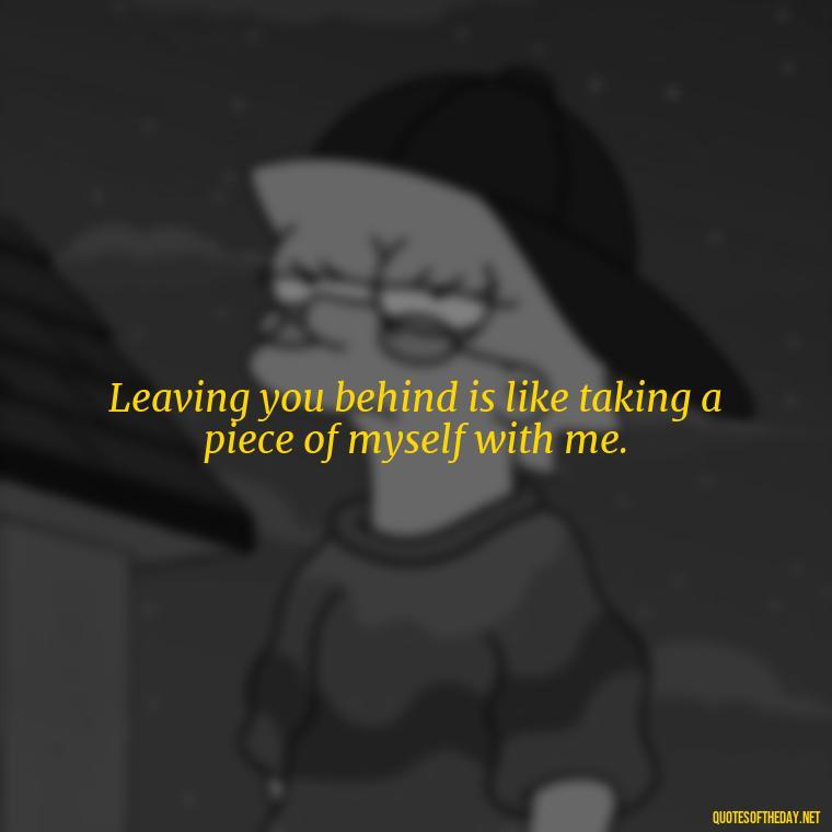 Leaving you behind is like taking a piece of myself with me. - Quotes For Leaving Someone You Love