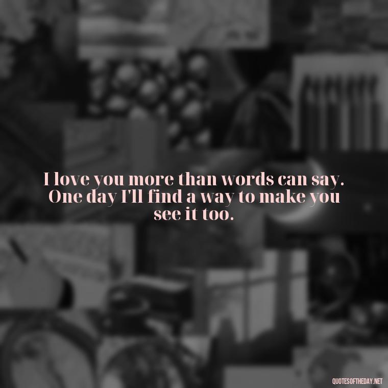 I love you more than words can say. One day I'll find a way to make you see it too. - One Day Love Quotes