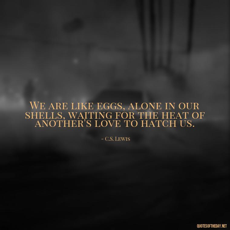 We are like eggs, alone in our shells, waiting for the heat of another's love to hatch us. - Cs Lewis The Four Loves Quotes