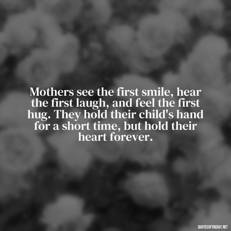 Mothers see the first smile, hear the first laugh, and feel the first hug. They hold their child's hand for a short time, but hold their heart forever. - Love My Mum Quotes