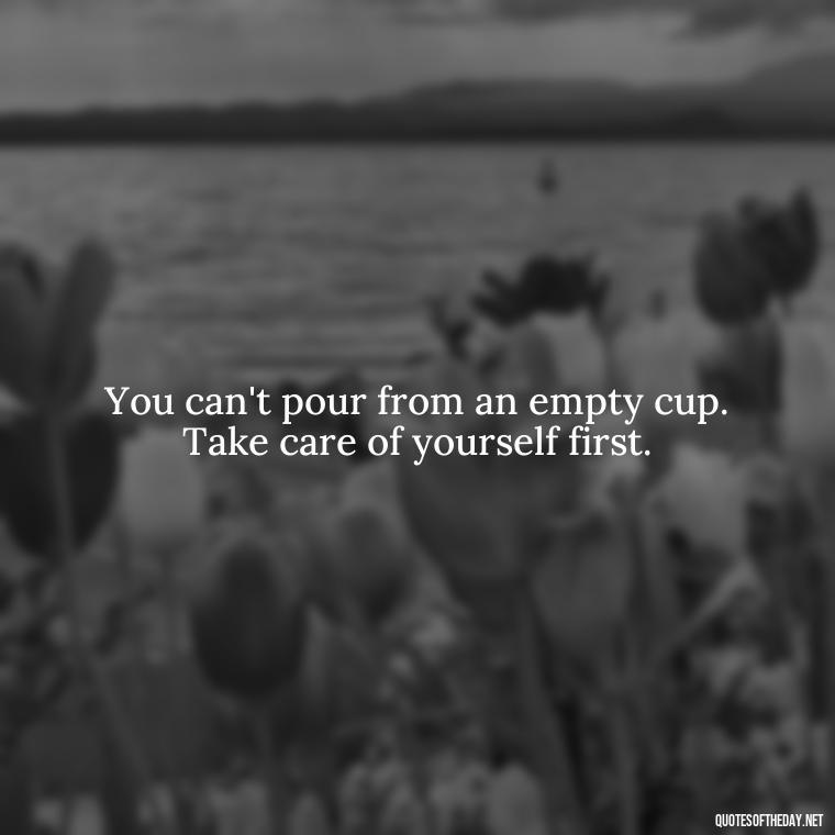 You can't pour from an empty cup. Take care of yourself first. - Inspirational Quotes For Self Love