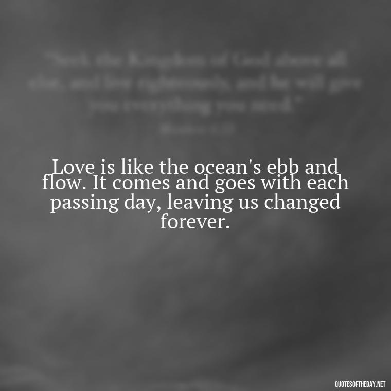 Love is like the ocean's ebb and flow. It comes and goes with each passing day, leaving us changed forever. - Quotes About The Ocean And Love