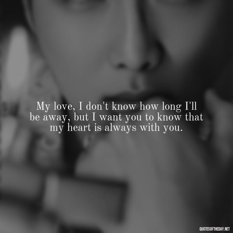 My love, I don't know how long I'll be away, but I want you to know that my heart is always with you. - Quotes About Missing Your Lover