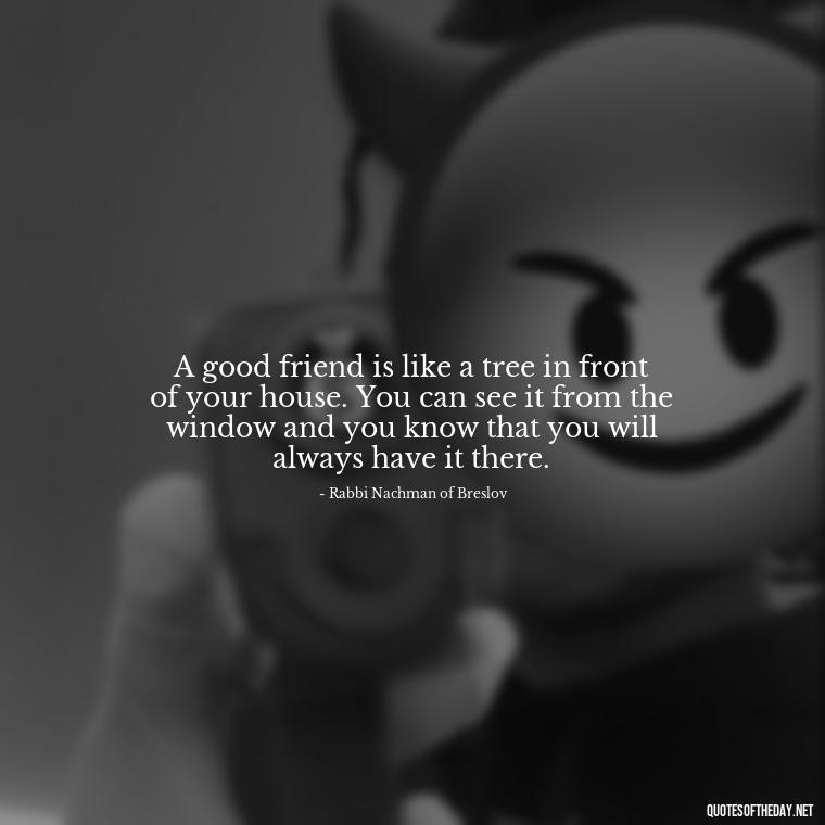 A good friend is like a tree in front of your house. You can see it from the window and you know that you will always have it there. - Jewish Quotes On Love