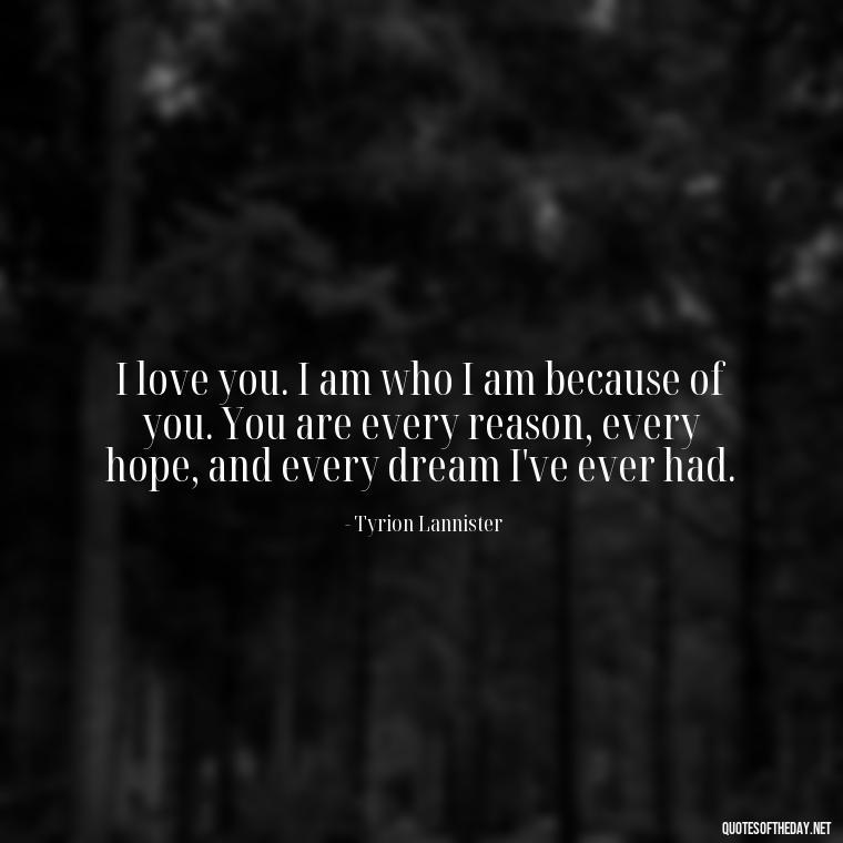 I love you. I am who I am because of you. You are every reason, every hope, and every dream I've ever had. - Love Quotes From Game Of Thrones