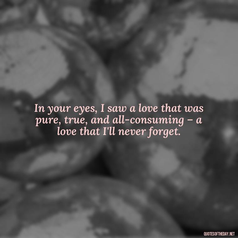 In your eyes, I saw a love that was pure, true, and all-consuming – a love that I'll never forget. - Love Lost Quotes For Him