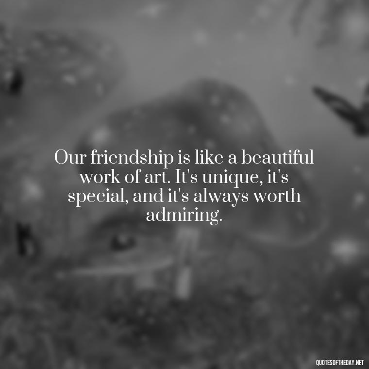 Our friendship is like a beautiful work of art. It's unique, it's special, and it's always worth admiring. - Friend That You Love Quotes