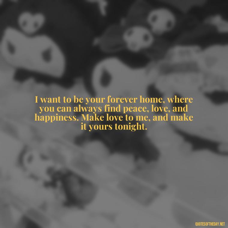 I want to be your forever home, where you can always find peace, love, and happiness. Make love to me, and make it yours tonight. - I Want To Make Love To You Quotes For Him