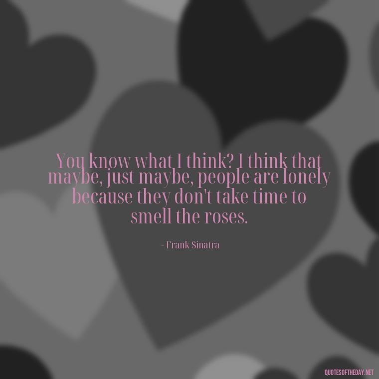 You know what I think? I think that maybe, just maybe, people are lonely because they don't take time to smell the roses. - Frank Sinatra Love Quotes